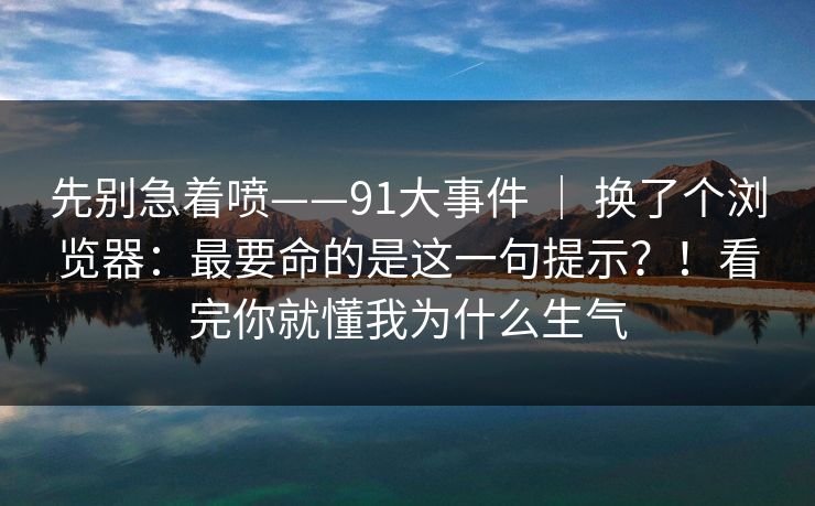 先别急着喷——91大事件 ｜ 换了个浏览器：最要命的是这一句提示？！看完你就懂我为什么生气