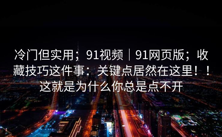 冷门但实用；91视频｜91网页版；收藏技巧这件事：关键点居然在这里！！这就是为什么你总是点不开