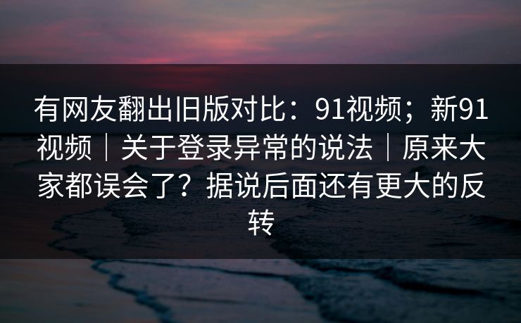 有网友翻出旧版对比：91视频；新91视频｜关于登录异常的说法｜原来大家都误会了？据说后面还有更大的反转
