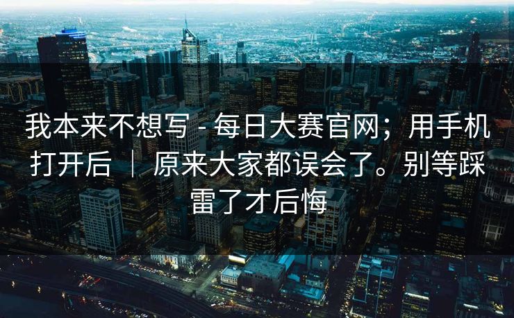 我本来不想写 - 每日大赛官网;用手机打开后 | 原来大家都误会了。别等踩雷了才后悔 我本来不想写 - 每日大赛官网;用手机打开后 | 原来大家都误会了。别等踩雷了才后悔