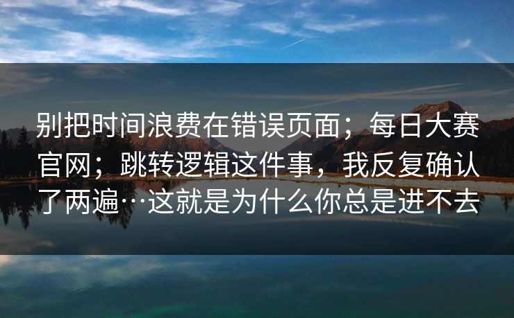 别把时间浪费在错误页面;每日大赛官网;跳转逻辑这件事,我反复确认了两遍…这就是为什么你总是进不去 别把时间浪费在错误页面;每日大赛官网;跳转逻辑这件事,我反复确认了两遍…这就是为什么你总是进不去