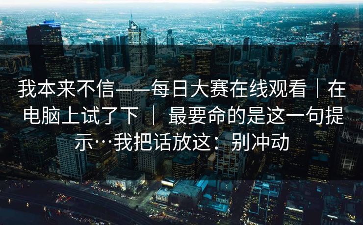 我本来不信——每日大赛在线观看|在电脑上试了下 | 最要命的是这一句提示…我把话放这:别冲动 我本来不信——每日大赛在线观看|在电脑上试了下 | 最要命的是这一句提示…我把话放这:别冲动