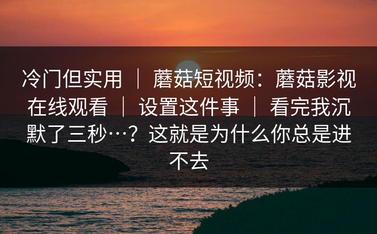 冷门但实用 | 蘑菇短视频:蘑菇影视在线观看 | 设置这件事 | 看完我沉默了三秒…?这就是为什么你总是进不去 冷门但实用 | 蘑菇短视频:蘑菇影视在线观看 | 设置这件事 | 看完我沉默了三秒…?这就是为什么你总是进不去