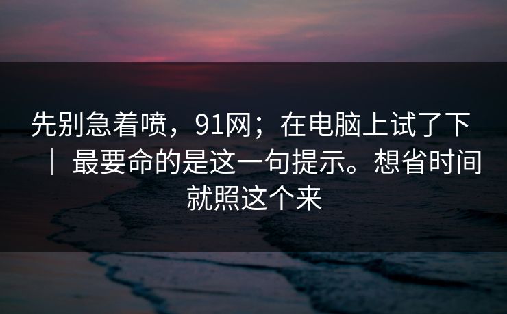 先别急着喷，91网；在电脑上试了下 ｜ 最要命的是这一句提示。想省时间就照这个来