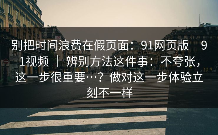 别把时间浪费在假页面：91网页版｜91视频 ｜ 辨别方法这件事：不夸张，这一步很重要…？做对这一步体验立刻不一样