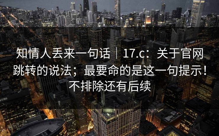 知情人丢来一句话｜17.c：关于官网跳转的说法；最要命的是这一句提示！不排除还有后续