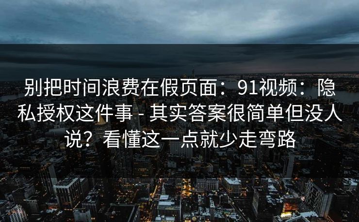 别把时间浪费在假页面:91视频:隐私授权这件事 - 其实答案很简单但没人说?看懂这一点就少走弯路 别把时间浪费在假页面:91视频:隐私授权这件事 - 其实答案很简单但没人说?看懂这一点就少走弯路