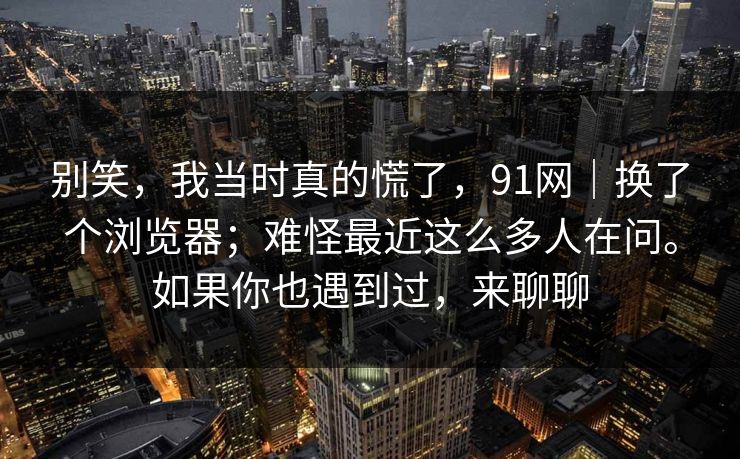 别笑，我当时真的慌了，91网｜换了个浏览器；难怪最近这么多人在问。如果你也遇到过，来聊聊