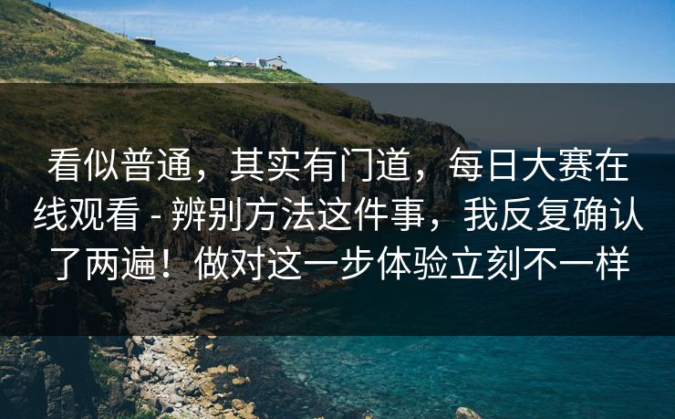 看似普通，其实有门道，每日大赛在线观看 - 辨别方法这件事，我反复确认了两遍！做对这一步体验立刻不一样