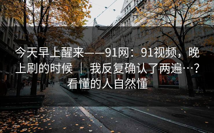 今天早上醒来——91网：91视频，晚上刷的时候 ｜ 我反复确认了两遍…？看懂的人自然懂
