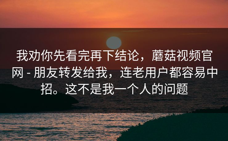 我劝你先看完再下结论,蘑菇视频官网 - 朋友转发给我,连老用户都容易中招。这不是我一个人的问题 我劝你先看完再下结论,蘑菇视频官网 - 朋友转发给我,连老用户都容易中招。这不是我一个人的问题
