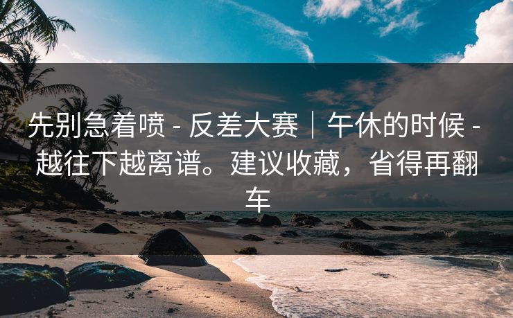 先别急着喷 - 反差大赛｜午休的时候 - 越往下越离谱。建议收藏，省得再翻车