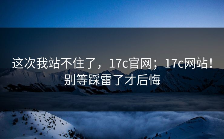 这次我站不住了，17c官网；17c网站！别等踩雷了才后悔