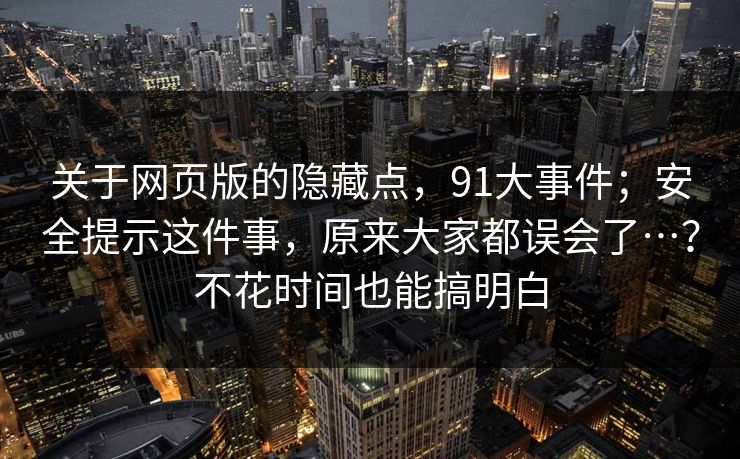 关于网页版的隐藏点，91大事件；安全提示这件事，原来大家都误会了…？不花时间也能搞明白