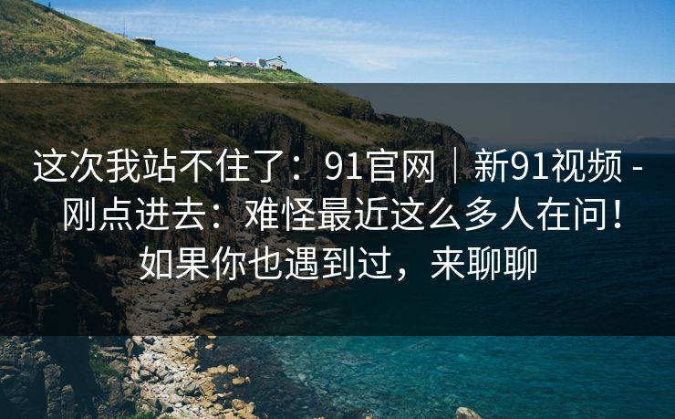 这次我站不住了：91官网｜新91视频 - 刚点进去：难怪最近这么多人在问！如果你也遇到过，来聊聊