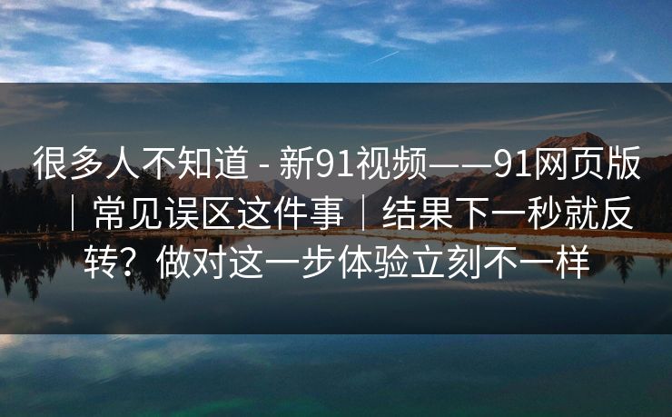 很多人不知道 - 新91视频——91网页版｜常见误区这件事｜结果下一秒就反转？做对这一步体验立刻不一样