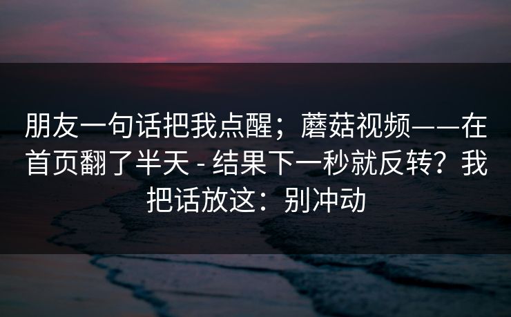 朋友一句话把我点醒；蘑菇视频——在首页翻了半天 - 结果下一秒就反转？我把话放这：别冲动
