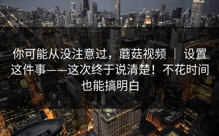 你可能从没注意过，蘑菇视频 ｜ 设置这件事——这次终于说清楚！不花时间也能搞明白