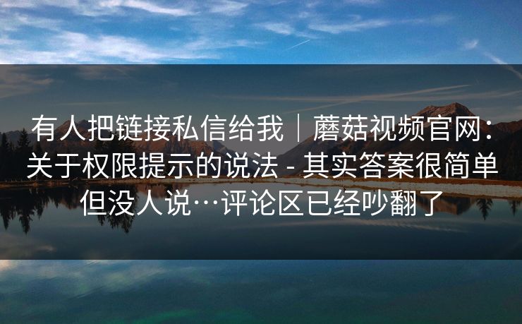 有人把链接私信给我｜蘑菇视频官网：关于权限提示的说法 - 其实答案很简单但没人说…评论区已经吵翻了