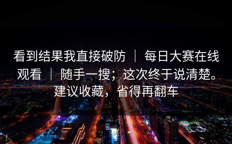 看到结果我直接破防 ｜ 每日大赛在线观看 ｜ 随手一搜；这次终于说清楚。建议收藏，省得再翻车