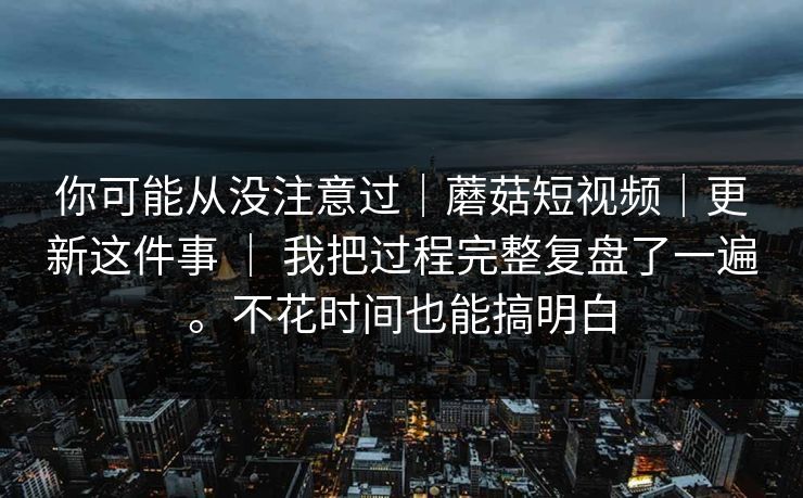 你可能从没注意过｜蘑菇短视频｜更新这件事 ｜ 我把过程完整复盘了一遍。不花时间也能搞明白