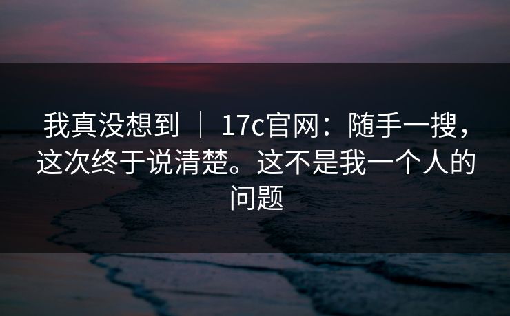 我真没想到 ｜ 17c官网：随手一搜，这次终于说清楚。这不是我一个人的问题