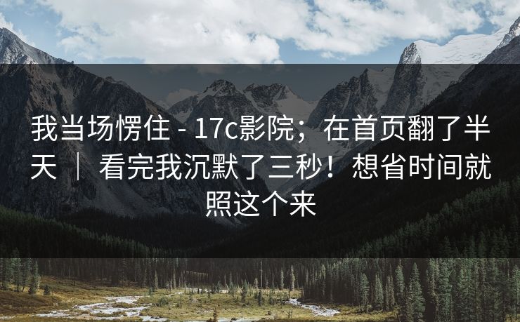 我当场愣住 - 17c影院；在首页翻了半天 ｜ 看完我沉默了三秒！想省时间就照这个来